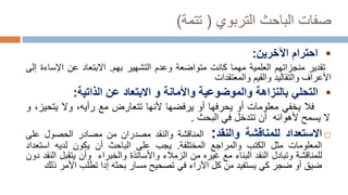 ‫الباحث‬ ‫صفات‬
‫التربوي‬
(
‫تتمة‬
)

‫احترام‬
‫اآلخرين‬
:
‫تقدير‬
‫منجزاتهم‬
‫العلمية‬
‫مهما‬
‫كانت‬
‫متواضعة‬
‫وعدم‬
‫التشهير‬
‫بهم‬
.
‫االبتعاد‬
‫عن‬
‫اإلس‬
‫اءة‬
‫إلى‬
‫األعراف‬
‫والتقاليد‬
‫والقيم‬
‫والمعتقدات‬

‫التحلي‬
‫بالنزاهة‬
‫و‬
‫الموضوعية‬
‫واألمانة‬
‫و‬
‫االبتعاد‬
‫عن‬
‫الذاتية‬
:
‫فال‬
‫يخفي‬
‫معلومات‬
‫أو‬
‫يحرفها‬
‫أو‬
‫يرفضها‬
‫ألنها‬
‫تتعارض‬
‫مع‬
‫رأيه‬
،
‫وال‬
‫يت‬
،‫حيز‬
‫و‬
‫ال‬
‫يسمح‬
‫ألهوائه‬
‫أن‬
‫تتدخل‬
‫في‬
‫البحث‬
.

‫االستعداد‬
‫للمناقشة‬
‫والنقد‬
:
‫المناقشة‬
‫والنقد‬
‫مصدران‬
‫من‬
‫مصادر‬
‫الحصول‬
‫ع‬
‫لى‬
‫المعلومات‬
‫مثل‬
‫الكتب‬
‫والمراجع‬
‫المختلفة‬
.
‫يجب‬
‫على‬
‫الباحث‬
‫أن‬
‫يكون‬
‫لديه‬
‫استع‬
‫داد‬
‫للمناقشة‬
‫وتبادل‬
‫النقد‬
‫البناء‬
‫مع‬
‫غيره‬
‫من‬
‫الزمالء‬
‫واألساتذة‬
‫والخبراء‬
‫وأن‬
‫يتقب‬
‫ل‬
‫النقد‬
‫دون‬
‫ضيق‬
‫أو‬
‫ضجر‬
‫كي‬
‫يستفيد‬
‫من‬
‫كل‬
‫اآلراء‬
‫في‬
‫تصحيح‬
‫مسار‬
‫بحثه‬
‫إدا‬
‫تطلب‬
‫ا‬
‫أل‬
‫م‬
‫ر‬
‫ذ‬
‫لك‬
 