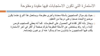 ‫االستمارة‬
‫ومفتوح‬ ‫مقيدة‬ ‫فيها‬ ‫االستجابات‬ ‫تكون‬ ‫التي‬
‫ة‬

‫حيث‬
‫النوع‬ ‫هذا‬ ‫ويستعمل‬ ،‫مفتوحة‬ ‫وأخرى‬ ‫محددة‬ ‫بأسئلة‬ ‫المستجيبين‬ ‫سؤال‬ ‫يتم‬
‫يكون‬ ‫عندما‬
‫وعلى‬ ‫صعبا‬ ‫البحث‬ ‫موضوع‬
‫د‬
‫رج‬
‫ة‬
‫التعقيد‬ ‫من‬
.

‫ويمتاز‬
‫ف‬ ‫للمستجيب‬ ‫يعطي‬ ‫أنه‬ ‫كما‬ ‫المعلومات‬ ‫على‬ ‫الحصول‬ ‫في‬ ‫كفاءة‬ ‫أكثر‬ ‫بأنه‬
‫رص‬
‫رأيه‬ ‫إلبداء‬
.
‫آخر‬ ‫في‬ ‫أكثر‬ ‫أو‬ ‫صفحة‬ ‫بترك‬ ‫المفتوحة‬ ‫األسئلة‬ ‫عن‬ ‫يستعاض‬ ‫وقد‬
‫ا‬
‫الستمارة‬
‫يكتب‬
‫فيها‬
‫المستجيبون‬
‫بإيضاحه‬ ‫يرغبون‬ ‫أو‬ ‫عنه‬ ‫يسألوا‬ ‫لم‬ ‫مما‬ ‫يشاؤون‬ ‫ما‬
.
 