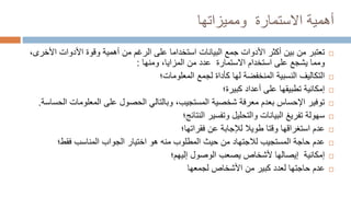 ‫أهمية‬
‫االستمارة‬
‫ومميزاتها‬

‫من‬ ‫تعتبر‬
‫األ‬ ‫األدوات‬ ‫وقوة‬ ‫أهمية‬ ‫من‬ ‫الرغم‬ ‫على‬ ‫استخداما‬ ‫البيانات‬ ‫جمع‬ ‫األدوات‬ ‫أكثر‬ ‫بين‬
،‫خرى‬
‫استخدام‬ ‫على‬ ‫يشجع‬ ‫ومما‬
‫االستمارة‬
‫ومنها‬ ،‫المزايا‬ ‫من‬ ‫عدد‬
:

‫لجمع‬ ‫كأداة‬ ‫لها‬ ‫المنخفضة‬ ‫النسبية‬ ‫التكاليف‬
‫المعلومات؛‬

‫أعداد‬ ‫على‬ ‫تطبيقها‬ ‫إمكانية‬
‫كبيرة؛‬

‫المعلومات‬ ‫على‬ ‫الحصول‬ ‫وبالتالي‬ ،‫المستجيب‬ ‫شخصية‬ ‫معرفة‬ ‫بعدم‬ ‫اإلحساس‬ ‫توفير‬
‫الحساسة‬
.

‫وتفسير‬ ‫والتحليل‬ ‫البيانات‬ ‫تفريغ‬ ‫سهولة‬
‫النتائج؛‬

‫عن‬ ‫لإلجابة‬ ‫طويال‬ ‫وقتا‬ ‫استغراقها‬ ‫عدم‬
‫فقراتها؛‬

‫المناسب‬ ‫الجواب‬ ‫اختيار‬ ‫هو‬ ‫منه‬ ‫المطلوب‬ ‫حيث‬ ‫من‬ ‫لالجتهاد‬ ‫المستجيب‬ ‫حاجة‬ ‫عدم‬
‫فقط؛‬

‫الوصول‬ ‫يصعب‬ ‫ألشخاص‬ ‫إيصالها‬ ‫إمكانية‬
‫إليهم؛‬

‫لجمعها‬ ‫األشخاص‬ ‫من‬ ‫كبير‬ ‫لعدد‬ ‫حاجتها‬ ‫عدم‬
 