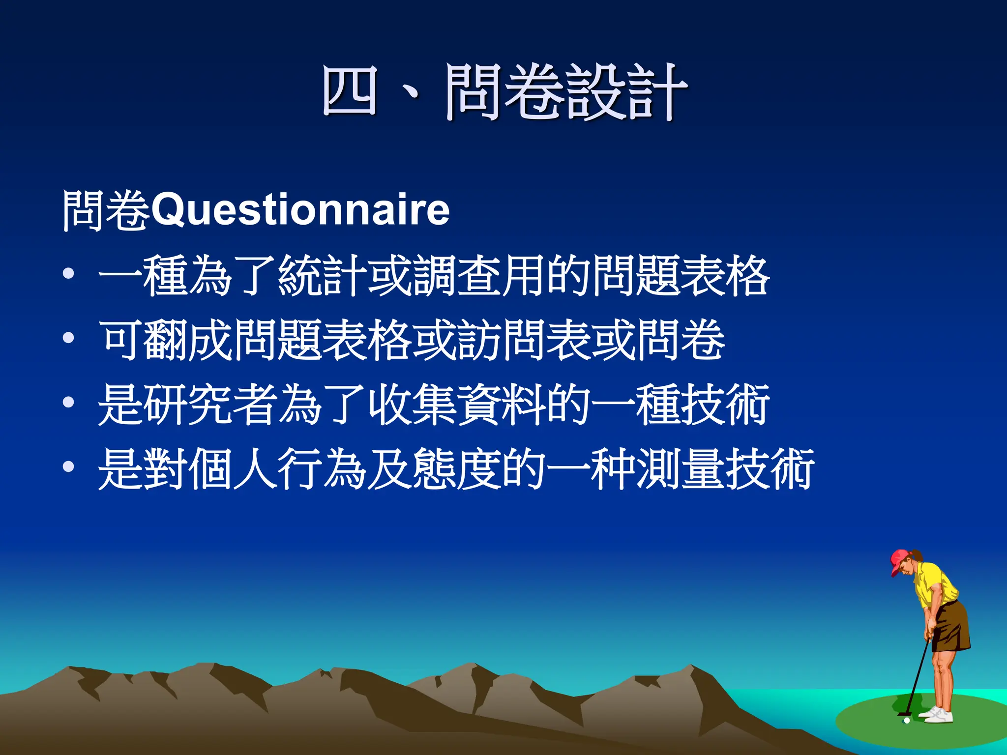四、問卷設計
問卷Questionnaire
• 一種為了統計或調查用的問題表格
• 可翻成問題表格或訪問表或問卷
• 是研究者為了收集資料的一種技術
• 是對個人行為及態度的一种測量技術
 