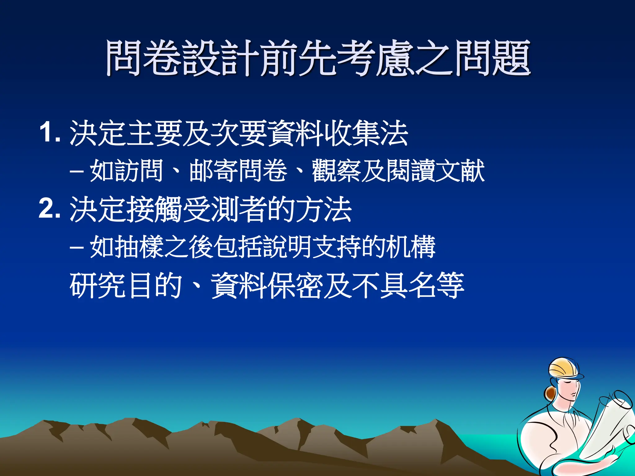 問卷設計前先考慮之問題
1. 決定主要及次要資料收集法
– 如訪問、邮寄問卷、觀察及閱讀文献
2. 決定接觸受測者的方法
– 如抽樣之後包括說明支持的机構
研究目的、資料保密及不具名等
、
 