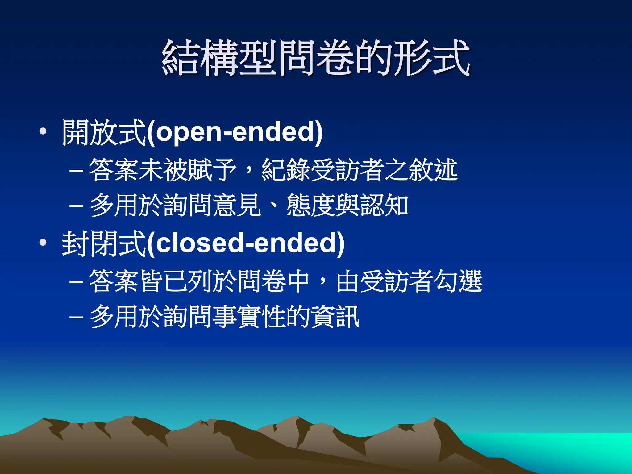 結構型問卷的形式
• 開放式(open-ended)
– 答案未被賦予，紀錄受訪者之敘述
– 多用於詢問意見、態度與認知
• 封閉式(closed-ended)
– 答案皆已列於問卷中，由受訪者勾選
– 多用於詢問事實性的資訊
 