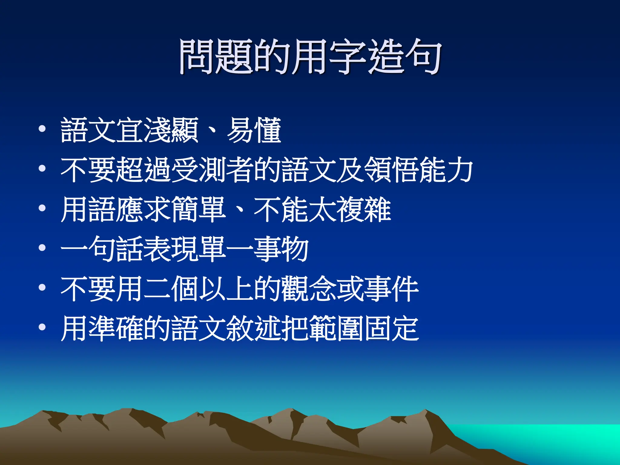 問題的用字造句
• 語文宜淺顯、易懂
• 不要超過受測者的語文及領悟能力
• 用語應求簡單、不能太複雜
• 一句話表現單一事物
• 不要用二個以上的觀念或事件
• 用準確的語文敘述把範圍固定
 