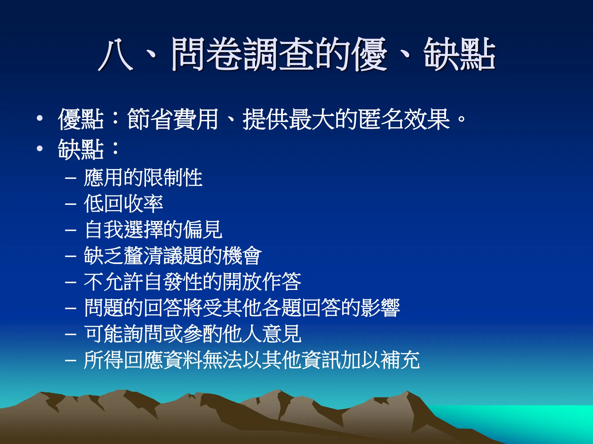 八、問卷調查的優、缺點
• 優點：節省費用、提供最大的匿名效果。
• 缺點：
– 應用的限制性
– 低回收率
– 自我選擇的偏見
– 缺乏釐清議題的機會
– 不允許自發性的開放作答
– 問題的回答將受其他各題回答的影響
– 可能詢問或參酌他人意見
– 所得回應資料無法以其他資訊加以補充
 
