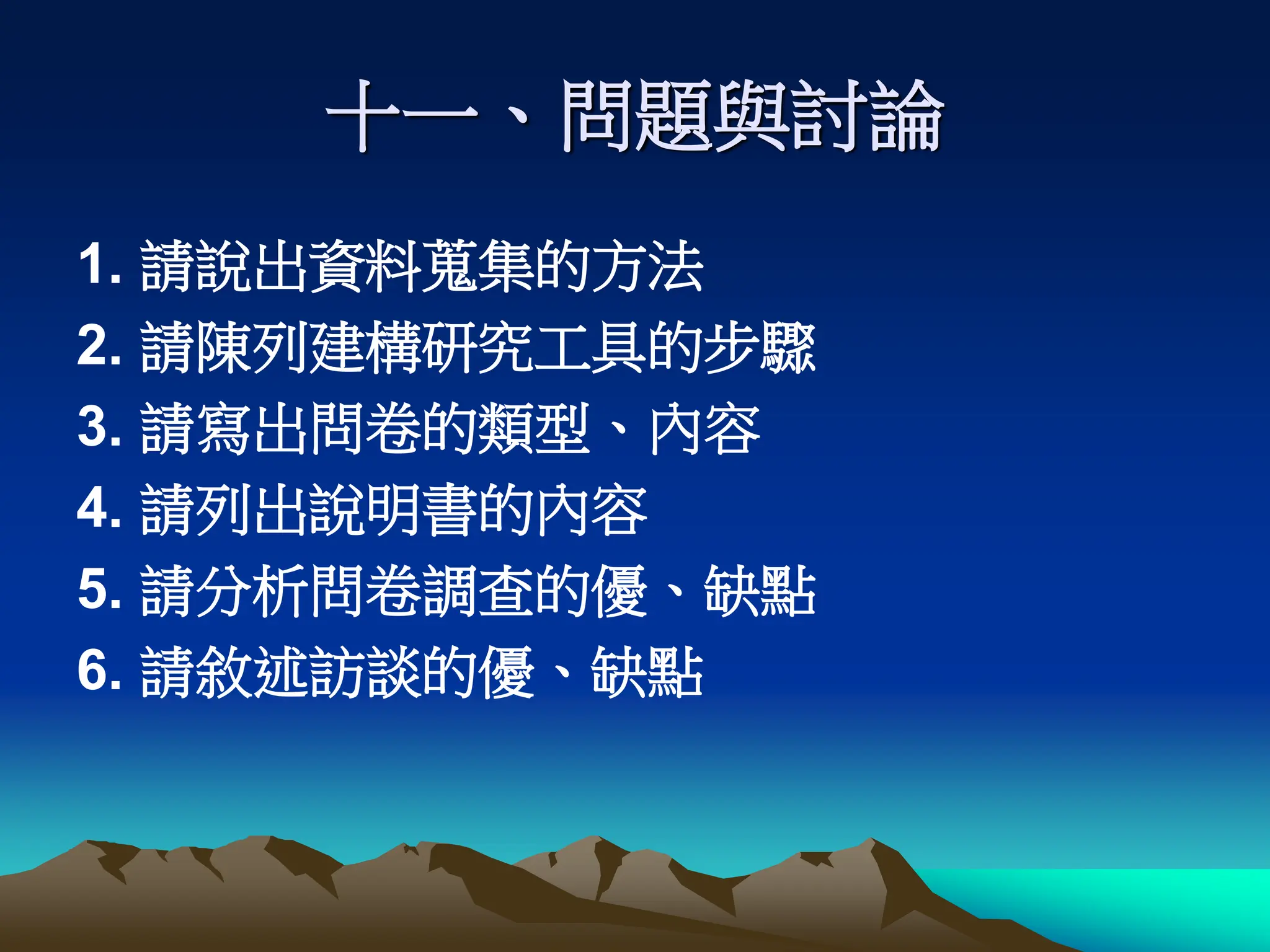 十一、問題與討論
1. 請說出資料蒐集的方法
2. 請陳列建構研究工具的步驟
3. 請寫出問卷的類型、內容
4. 請列出說明書的內容
5. 請分析問卷調查的優、缺點
6. 請敘述訪談的優、缺點
 