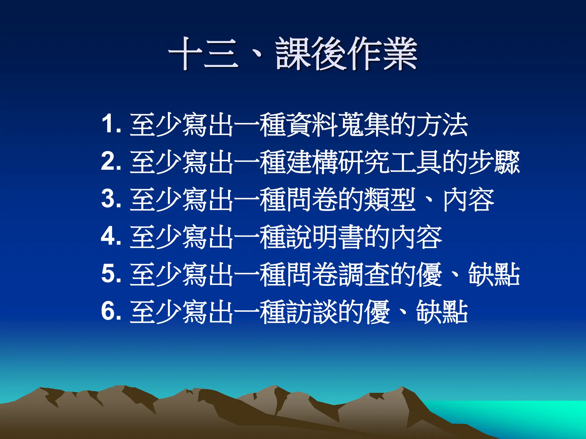 十三、課後作業
1. 至少寫出一種資料蒐集的方法
2. 至少寫出一種建構研究工具的步驟
3. 至少寫出一種問卷的類型、內容
4. 至少寫出一種說明書的內容
5. 至少寫出一種問卷調查的優、缺點
6. 至少寫出一種訪談的優、缺點
 