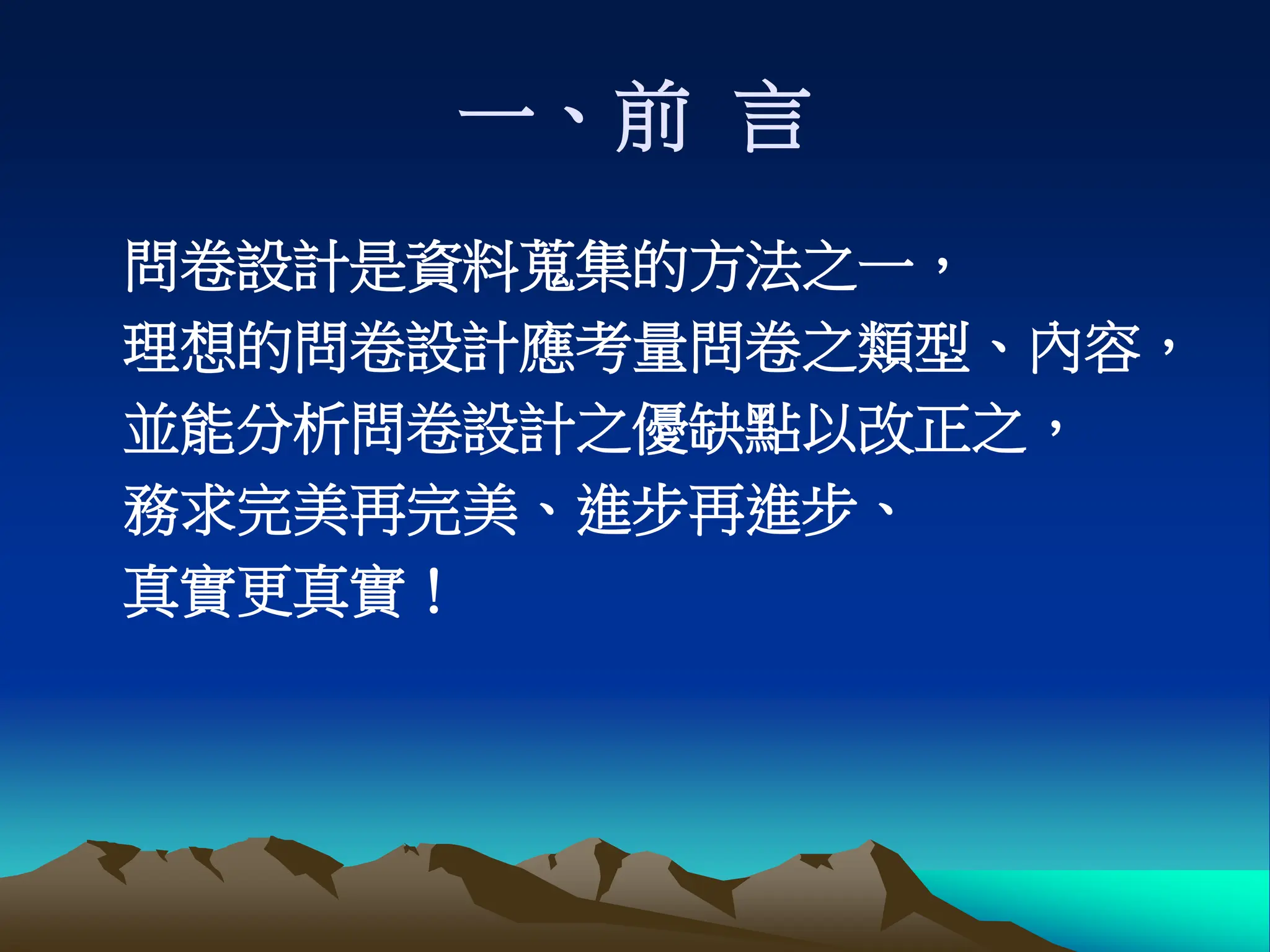 一、前 言
問卷設計是資料蒐集的方法之一，
理想的問卷設計應考量問卷之類型、內容，
並能分析問卷設計之優缺點以改正之，
務求完美再完美、進步再進步、
真實更真實！
 