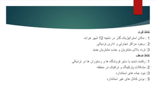 ‫قوت‬ ‫نقاط‬
1
:
‫ناحیه‬ ‫در‬ ‫گذر‬ ‫استراتیژیک‬ ‫مکان‬
12
‫هرات‬ ‫شهر‬
2
:
‫نزدیکی‬ ‫اداری‬ ‫و‬ ‫تجارتی‬ ‫مراکز‬ ‫وجود‬
3
:
‫جدید‬ ‫مشتریان‬ ‫جذب‬ ‫و‬ ‫مشتریان‬ ‫باالی‬ ‫تردد‬
‫ضعف‬ ‫نقاط‬
1
:
‫نزدیکی‬ ‫در‬ ‫ها‬ ‫رستوران‬ ‫و‬ ‫ها‬ ‫فروشگاه‬ ‫سایر‬ ‫با‬ ‫شدید‬ ‫رقابت‬
2
:
‫منطقه‬ ‫در‬ ‫ترافیک‬ ‫و‬ ‫پارکینگ‬ ‫مشکالت‬
3
:
‫استاندارد‬ ‫های‬ ‫جاده‬ ‫نبود‬
5
:
‫استاندارد‬ ‫غیر‬ ‫های‬ ‫کانال‬ ‫بودن‬
 