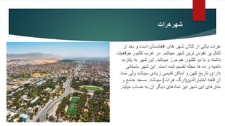 ‫شهرهرات‬
‫از‬ ‫بعد‬ ‫و‬ ‫است‬ ‫افغانستان‬ ‫های‬ ‫شهر‬ ‫کالن‬ ‫از‬ ‫یکی‬ ‫هرات‬
‫میباشد‬ ‫شهر‬ ‫ترین‬ ‫نفوس‬ ‫پر‬ ‫کابل‬
.
‫موقعی‬ ‫کشور‬ ‫غرب‬ ‫در‬
‫ت‬
‫میباشد‬ ‫مرز‬ ‫هم‬ ‫کشور‬ ‫دو‬ ‫با‬ ‫و‬ ‫داشته‬
.
‫پانزده‬ ‫به‬ ‫شهر‬ ‫این‬
‫است‬ ‫شده‬ ‫تقسیم‬ ‫محله‬ ‫ها‬ ‫ده‬ ‫و‬ ‫ناحیه‬
.
‫باستانی‬ ‫شهر‬ ‫این‬
‫نماد‬ ‫ولی‬ ‫میباشد‬ ‫زیادی‬ ‫قدیمی‬ ‫اماکن‬ ‫و‬ ‫کهن‬ ‫تاریخ‬ ‫دارای‬
‫قلعه‬ ‫آن‬
‫اختیارالدین‬
(
‫هرات‬ ‫ارگ‬
)
‫میباشد‬
.
‫و‬ ‫جامع‬ ‫مسجد‬
‫میآید‬ ‫حساب‬ ‫به‬ ‫آن‬ ‫دیگر‬ ‫نمادهای‬ ‫نیز‬ ‫شهر‬ ‫این‬ ‫منارهای‬
.
 