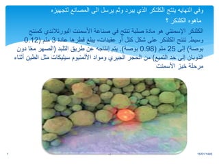 ‫وفي‬
‫النهايه‬
‫ينتج‬
‫الكلنكر‬
‫لتجهيزه‬ ‫المصانع‬ ‫الى‬ ‫يرسل‬ ‫وثم‬ ‫يبرد‬ ‫الذي‬
‫ماهوه‬
‫الكلنكر‬
‫؟‬
‫الكلنكر‬
‫صناعة‬ ‫في‬ ‫تنتج‬ ‫صلبة‬ ‫مادة‬ ‫هو‬ ‫اإلسمنتي‬
‫األسمنت‬
‫البورتالندي‬
‫كمنتج‬
‫وسيط‬
.
‫تنتج‬
‫الكلنكر‬
‫عادة‬ ‫قطرها‬ ‫يبلغ‬ ،‫عقيدات‬ ‫أو‬ ‫كتل‬ ‫شكل‬ ‫على‬
3
‫ملم‬
(
0.12
‫بوصة‬
)
‫إلى‬
25
‫ملم‬
(
0.98
‫بوصة‬
.)
‫التلبد‬ ‫طريق‬ ‫عن‬ ‫إنتاجه‬ ‫يتم‬
(
‫د‬ ‫ا‬ً‫ع‬‫م‬ ‫الصهر‬
‫ون‬
‫التميع‬ ‫حد‬ ‫إلى‬ ‫الذوبان‬
)
‫األلمنيوم‬ ‫ومواد‬ ‫الجيري‬ ‫الحجر‬ ‫من‬
‫سيليكات‬
‫ال‬ ‫مثل‬
‫أثناء‬ ‫طين‬
‫خبز‬ ‫مرحلة‬
‫األسمنت‬
15/01/1446
1 11
.
 