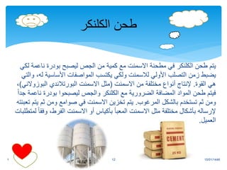 ‫طحن‬ ‫يتم‬
‫الكلنكر‬
‫ناع‬ ‫بودرة‬ ‫ليصبح‬ ‫الجص‬ ‫من‬ ‫كمية‬ ‫مع‬ ‫االسمنت‬ ‫مطحنة‬ ‫في‬
‫لكي‬ ‫مة‬
‫األولي‬ ‫التصلب‬ ‫زمن‬ ‫يضبط‬
‫لالسمنت‬
‫األساسية‬ ‫المواصفات‬ ‫يكتسب‬ ‫ولكي‬
‫والتي‬ ،‫له‬
‫القوة‬ ‫هي‬
.
‫االسمنت‬ ‫من‬ ‫مختلفة‬ ‫أنواع‬ ‫إلنتاج‬
(
‫االسمنت‬ ‫مثل‬
‫البورتالندي‬
‫البو‬
‫زوالني‬
)
،
‫مع‬ ‫الضرورية‬ ‫المضافة‬ ‫المواد‬ ‫طحن‬ ‫فيتم‬
‫الكلنكر‬
‫ن‬ ‫بودرة‬ ‫ليصبحوا‬ ‫والجص‬
ً‫ا‬‫جد‬ ‫اعمة‬
‫المرغوب‬ ‫بالشكل‬ ‫تستخدم‬ ‫ثم‬ ‫ومن‬
.
‫ي‬ ‫ثم‬ ‫ومن‬ ‫صوامع‬ ‫في‬ ‫االسمنت‬ ‫تخزين‬ ‫يتم‬
‫تعبئته‬ ‫تم‬
‫وف‬ ،‫الفرط‬ ‫االسمنت‬ ‫أو‬ ‫بأكياس‬ ‫المعبأ‬ ‫االسمنت‬ ‫مثل‬ ‫مختلفة‬ ‫بأشكال‬ ‫إلرساله‬
‫لمتطلبات‬ ً‫ا‬‫ق‬
‫العميل‬
.
15/01/1446
1 12
‫طحن‬
‫الكلنكر‬
 