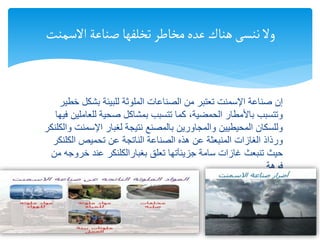 ‫خ‬ ‫بشكل‬ ‫للبيئة‬ ‫الملوثة‬ ‫الصناعات‬ ‫من‬ ‫تعتبر‬ ‫اإلسمنت‬ ‫صناعة‬ ‫إن‬
‫طير‬
‫للعامل‬ ‫صحية‬ ‫بمشاكل‬ ‫تتسبب‬ ‫كما‬ ،‫الحمضية‬ ‫باألمطار‬ ‫وتتسبب‬
‫فيها‬ ‫ين‬
‫اإلسمنت‬ ‫لغبار‬ ‫نتيجة‬ ‫بالمصنع‬ ‫والمجاورين‬ ‫المحيطيين‬ ‫وللسكان‬
‫والكلنكر‬
‫تحميص‬ ‫عن‬ ‫الناتجة‬ ‫الصناعة‬ ‫هذه‬ ‫عن‬ ‫المنبعثة‬ ‫الغازات‬ ‫ورذاذ‬
‫الكلنك‬
‫ر‬
‫سامة‬ ‫غازات‬ ‫تنبعث‬ ‫حيث‬
‫جزيئآتها‬
‫تعلق‬
‫بغبارالكلنكر‬
‫خروج‬ ‫عند‬
‫من‬ ‫ه‬
‫فوهة‬
15/01/1446
1 14
‫االسمنت‬‫صناعة‬‫تخلفها‬‫مخاطر‬‫عده‬ ‫هناك‬‫ننسى‬‫وال‬
 