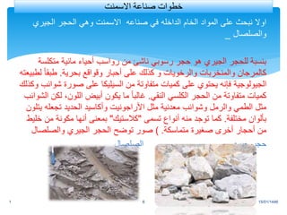 ‫الخام‬ ‫المواد‬ ‫على‬ ‫نبحث‬ ‫اوال‬
‫الداخله‬
‫الجيري‬ ‫الحجر‬ ‫وهي‬ ‫االسمنت‬ ‫صناعه‬ ‫في‬
‫والصلصال‬
_
‫متكلس‬ ‫مائية‬ ‫أحياء‬ ‫رواسب‬ ‫من‬ ‫ناشئ‬ ‫رسوبي‬ ‫حجر‬ ‫هو‬ ‫الجيري‬ ‫للحجر‬ ‫بنسبة‬
‫ة‬
‫بحرية‬ ‫وقواقع‬ ‫أحبار‬ ‫على‬ ‫كذلك‬ ‫و‬ ‫والرخويات‬ ‫والمنخربات‬ ‫كالمرجان‬
.
ً‫ا‬‫طبق‬
‫لطبيعته‬
‫من‬ ‫متفاوتة‬ ‫كميات‬ ‫على‬ ‫يحتوي‬ ‫فإنه‬ ‫الجيولوجية‬
‫السيليكا‬
‫ش‬ ‫صورة‬ ‫على‬
‫وكذلك‬ ‫وائب‬
‫النقي‬ ‫الكلسي‬ ‫الحجر‬ ‫من‬ ‫متفاوتة‬ ‫كميات‬
.
‫ل‬ ،‫اللون‬ ‫أبيض‬ ‫يكون‬ ‫ما‬ ً‫ا‬‫غالب‬
‫الشوائب‬ ‫كن‬
‫مثل‬ ‫معدنية‬ ‫وشوائب‬ ‫والرمل‬ ‫الطمي‬ ‫مثل‬
‫األراجونيت‬
‫ي‬ ‫تجعله‬ ‫الحديد‬ ‫وأكاسيد‬
‫تلون‬
‫مختلفة‬ ‫بألوان‬
.
‫تسمى‬ ‫أنواع‬ ‫منه‬ ‫توجد‬ ‫كما‬
"
‫كالستيك‬
"
‫من‬ ‫مكونة‬ ‫أنها‬ ‫بمعنى‬
‫خليط‬
‫متماسكة‬ ‫صغيرة‬ ‫أخرى‬ ‫أحجار‬ ‫من‬
) .
‫والصلصال‬ ‫الجيري‬ ‫الحجر‬ ‫توضح‬ ‫صور‬
‫الصلصال‬ ‫جيري‬ ‫حجر‬
15/01/1446
1 6
‫االسمنت‬ ‫صناعة‬ ‫خطوات‬
 