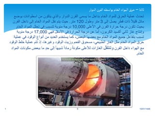 ‫ثالثا‬
–
‫الدوار‬‫الفرن‬‫بواسطه‬‫الخام‬‫المواد‬‫حرق‬
‫ب‬ ‫اسطوانات‬ ‫من‬ ‫يتكون‬ ‫والذي‬ ‫الدوار‬ ‫الفرن‬ ‫يسمى‬ ‫ما‬ ‫بداخل‬ ‫الخام‬ ‫للمواد‬ ‫الحرق‬ ‫عملية‬ ‫تحدث‬
‫وضع‬
‫إلى‬ ‫يصل‬ ٍ
‫قطر‬ ‫ذات‬ ً‫ال‬‫قلي‬ ‫مائل‬
3
‫وطول‬ ‫متر‬
120
‫متر‬
.
‫الفرن‬ ‫داخل‬ ‫إلى‬ ‫الخام‬ ‫المواد‬ ‫نقل‬ ‫يتم‬ ‫حيث‬
‫األعلى‬ ‫في‬ ‫الفرن‬ ‫حرارة‬ ‫درجة‬ ‫تكون‬ ‫بحيث‬
10,000
‫الخام‬ ‫المواد‬ ‫تحلل‬ ‫في‬ ‫تتسبب‬ ‫مئوية‬ ‫درجة‬
‫فهي‬ ‫األسفل‬ ‫في‬ ‫الحرارة‬ ‫درجة‬ ‫عن‬ ‫أما‬ ،‫الكربون‬ ‫أكسيد‬ ‫ثاني‬ ‫غاز‬ ‫وإنتاج‬
17,000
‫مئوية‬ ‫درجة‬
‫الوقود‬ ‫أنواع‬ ‫من‬ ‫العديد‬ ‫يستخدم‬ ‫كما‬ ،‫البعض‬ ‫بعضها‬ ‫مع‬ ‫الخام‬ ‫المواد‬ ‫جميع‬ ‫بتفاعل‬ ‫تسبب‬
‫عملية‬ ‫في‬
‫خل‬ ‫عملية‬ ‫تتم‬ ‫إذ‬ ،‫وغيرها‬ ‫الوقود‬ ‫وزيت‬ ‫الفحم‬ ‫مسحوق‬ ،‫الطبيعي‬ ‫الغاز‬ ‫مثل‬ ‫الخام‬ ‫المواد‬ ‫حرق‬
‫الوقود‬ ‫ط‬
‫الفرن‬ ‫داخل‬ ‫الهواء‬ ‫مع‬
‫وتنتقل‬
‫ببعض‬ ‫ما‬ ٍ‫د‬‫ح‬ ‫إلى‬ ً‫ا‬‫شبيه‬ ً‫ا‬‫رماد‬ ً‫ة‬‫مكون‬ ‫لألعلى‬ ‫الغازات‬
‫المواد‬ ‫مكونات‬
‫الخام‬
.
15/01/1446
1 9
.
 