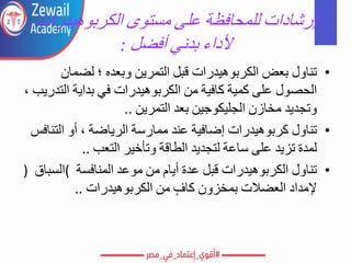 ‫إرشادات‬
‫للمحافظة‬
‫على‬
‫مستوى‬
‫الكربوهيدرات‬
‫ألداء‬
‫بدني‬
‫أفضل‬
:
•
‫تناول‬
‫بعض‬
‫الكربوهيدرات‬
‫قبل‬
‫التمرين‬
‫وبعده‬
‫؛‬
‫لضمان‬
‫الحصول‬
‫على‬
‫كمية‬
‫كافية‬
‫من‬
‫الكربوهيدرات‬
‫في‬
‫بداية‬
‫التدريب‬
،
‫وتجديد‬
‫مخازن‬
‫الجليكوجين‬
‫بعد‬
‫التمرين‬
..
•
‫تناول‬
‫كربوهيدرات‬
‫إضافية‬
‫عند‬
‫ممارسة‬
‫الرياضة‬
،
‫أو‬
‫التنافس‬
‫لمدة‬
‫تزيد‬
‫على‬
‫ساعة‬
‫لتجديد‬
‫الطاقة‬
‫وتأخير‬
‫التعب‬
..
•
‫تناول‬
‫الكربوهيدرات‬
‫قبل‬
‫عدة‬
‫أيام‬
‫من‬
‫موعد‬
‫المنافسة‬
(
‫السباق‬
)
‫إلمداد‬
‫العضالت‬
‫بمخزون‬
‫كاف‬
‫من‬
‫الكربوهيدرات‬
..
 