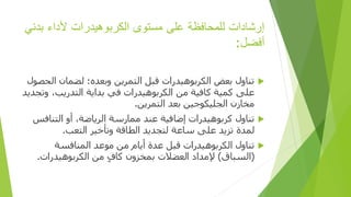 ‫إرشادات‬
‫للمحافظة‬
‫على‬
‫مستوى‬
‫الكربوهيدرات‬
‫ألداء‬
‫ب‬
‫دني‬
‫أفضل‬
:

‫ال‬ ‫لضمان‬ ‫وبعده؛‬ ‫التمرين‬ ‫قبل‬ ‫الكربوهيدرات‬ ‫بعض‬ ‫تناول‬
‫حصول‬
‫و‬ ،‫التدريب‬ ‫بداية‬ ‫في‬ ‫الكربوهيدرات‬ ‫من‬ ‫كافية‬ ‫كمية‬ ‫على‬
‫تجديد‬
‫التمرين‬ ‫بعد‬ ‫الجليكوجين‬ ‫مخازن‬
.

‫التناف‬ ‫أو‬ ،‫الرياضة‬ ‫ممارسة‬ ‫عند‬ ‫إضافية‬ ‫كربوهيدرات‬ ‫تناول‬
‫س‬
‫التعب‬ ‫وتأخير‬ ‫الطاقة‬ ‫لتجديد‬ ‫ساعة‬ ‫على‬ ‫تزيد‬ ‫لمدة‬
.

‫المنافسة‬ ‫موعد‬ ‫من‬ ‫أيام‬ ‫عدة‬ ‫قبل‬ ‫الكربوهيدرات‬ ‫تناول‬
(
‫السباق‬
)
‫الكربوهيدرات‬ ‫من‬ ٍ‫ف‬‫كا‬ ‫بمخزون‬ ‫العضالت‬ ‫إلمداد‬
.
 