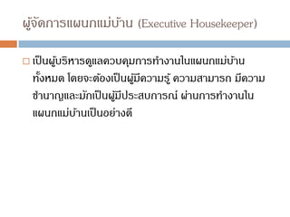 ผู้จัดการแผนกแม่บ้าน (Executive Housekeeper)
 เป็นผู้บริหารดูแลควบคุมการทางานในแผนกแม่บ้าน
ทั้งหมด โดยจะต้องเป็นผู้มีความรู้ ความสามารถ มีความ
ชานาญและมักเป็นผู้มีประสบการณ์ ผ่านการทางานใน
แผนกแม่บ้านเป็นอย่างดี
 