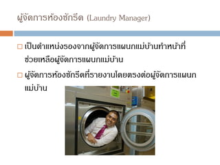 ผู้จัดการห้องซักรีด (Laundry Manager)
 เป็นตาแหน่งรองจากผู้จัดการแผนกแม่บ้านทาหน้าที่
ช่วยเหลือผู้จัดการแผนกแม่บ้าน
 ผู้จัดการห้องซักรีดที่รายงานโดยตรงต่อผู้จัดการแผนก
แม่บ้าน
 