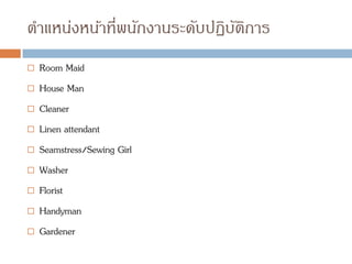 ตาแหน่งหน้าที่พนักงานระดับปฏิบัติการ
 Room Maid
 House Man
 Cleaner
 Linen attendant
 Seamstress/Sewing Girl
 Washer
 Florist
 Handyman
 Gardener
 