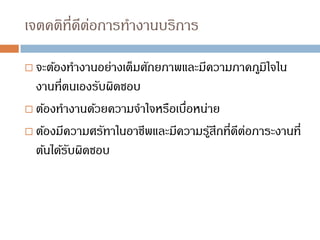 เจตคติที่ดีต่อการทางานบริการ
 จะต้องทางานอย่างเต็มศักยภาพและมีความภาคภูมิใจใน
งานที่ตนเองรับผิดชอบ
 ต้องทางานด้วยความจาใจหรือเบื่อหน่าย
 ต้องมีความศรัทาในอาชีพและมีความรู้สึกที่ดีต่อภาระงานที่
ต้นได้รับผิดชอบ
 
