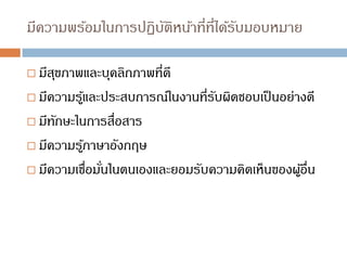 มีความพร้อมในการปฏิบัติหน้าที่ที่ได้รับมอบหมาย
 มีสุขภาพและบุคลิกภาพที่ดี
 มีความรู้และประสบการณ์ในงานที่รับผิดชอบเป็นอย่างดี
 มีทักษะในการสื่อสาร
 มีความรู้ภาษาอังกฤษ
 มีความเชื่อมั่นในตนเองและยอมรับความคิดเห็นของผู้อื่น
 