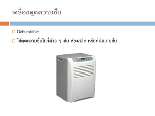 เครื่องดูดความชื้น
 Dehumidifier
 ใช้ดูดความชื้นในที่ต่าง ๆ เช่น ห้องสวีท หรือที่มีความชื้น
 