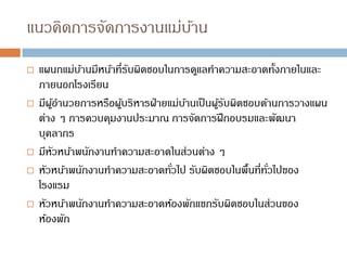 แนวคิดการจัดการงานแม่บ้าน
 แผนกแม่บ้านมีหน้าที่รับผิดชอบในการดูแลทาความสะอาดทั้งภายในและ
ภายนอกโรงเรียน
 มีผู้อานวยการหรือผู้บริหารฝ่ายแม่บ้านเป็นผู้รับผิดชอบด้านการวางแผน
ต่าง ๆ การควบคุมงานประมาณ การจัดการฝึกอบรมและพัฒนา
บุคลากร
 มีหัวหน้าพนักงานทาความสะอาดในส่วนต่าง ๆ
 หัวหน้าพนักงานทาความสะอาดทั่วไป รับผิดชอบในพื้นที่ทั่วไปของ
โรงแรม
 หัวหน้าพนักงานทาความสะอาดห้องพักแขกรับผิดชอบในส่วนของ
ห้องพัก
 