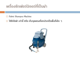 เครื่องซักเฟอร์นิเจอร์ที่เป็นผ้า
 Fabric Shampoo Machine
 ใช้ซักโซฟา เก้าอี้ หรือ เก็บจุดพรมที่สกปรกเป็นพื้นที่เล็ก ๆ
 
