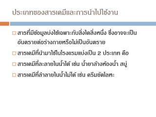ประเภทของสารเคมีและการนาไปใช้งาน
 สารที่มีข้อมูลบ่งใช้เฉพาะกับสิ่งใดสิ่งหนึ่ง ซึ่งอาจจะเป็น
อันตรายต่อร่างกายหรือไม่เป็นอันตราย
 สารเคมีที่นามาใช้ในโรงแรมแบ่งเป็น 2 ประเภท คือ
 สารเคมีที่ละลายในน้าได้ เช่น น้ายาล้างห้องน้า สบู่
 สารเคมีที่ลาลายในน้าไม่ได้ เช่น ครีมขัดโลหะ
 