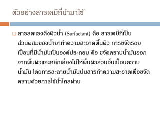 ตัวอย่างสารเคมีที่นามาใช้
 สารลดแรงตึงผิวน้า (Surfactant) คือ สารเคมีที่เป็น
ส่วนผสมของน้ายาทาความสะอาดพื้นผิว การขจัดรอย
เปื้อนที่มีน้ามันเป็นองค์ประกอบ คือ ขจัดคราบน้ามันออก
จากพื้นผิวและหลีกเลี่ยงไม่ให้พื้นผิวส่วนอื่นเปื้อนคราบ
น้ามัน โดยการละลายน้ามันปนสารทาความสะอาดเพื่อขจัด
คราบด้วยการใช้น้าไหลผ่าน
 