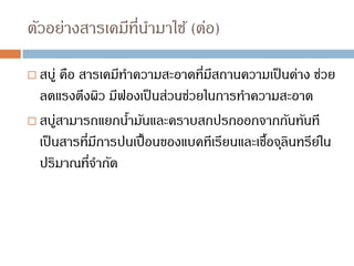 ตัวอย่างสารเคมีที่นามาใช้ (ต่อ)
 สบู่ คือ สารเคมีทาความสะอาดที่มีสถานความเป็นด่าง ช่วย
ลดแรงตึงผิว มีฟองเป็นส่วนช่วยในการทาความสะอาด
 สบู่สามารถแยกน้ามันและคราบสกปรกออกจากกันทันที
เป็นสารที่มีการปนเปื้อนของแบคทีเรียนและเชื้อจุลินทรีย์ใน
ปริมาณที่จากัด
 