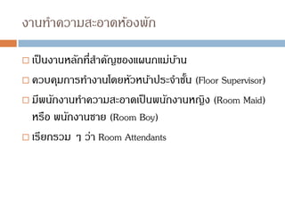 งานทาความสะอาดห้องพัก
 เป็นงานหลักที่สาคัญของแผนกแม่บ้าน
 ควบคุมการทางานโดยหัวหน้าประจาชั้น (Floor Supervisor)
 มีพนักงานทาความสะอาดเป็นพนักงานหญิง (Room Maid)
หรือ พนักงานชาย (Room Boy)
 เรียกรวม ๆ ว่า Room Attendants
 