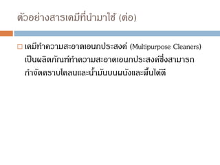 ตัวอย่างสารเคมีที่นามาใช้ (ต่อ)
 เคมีทาความสะอาดเอนกประสงค์ (Multipurpose Cleaners)
เป็นผลิตภัณฑ์ทาความสะอาดเอนกประสงค์ซึ่งสามารถ
กาจัดคราบโคลนและน้ามันบนผนังและพื้นได้ดี
 