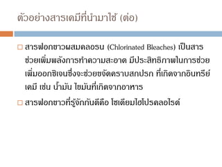 ตัวอย่างสารเคมีที่นามาใช้ (ต่อ)
 สารฟอกขาวผสมคลอรน (Chlorinated Bleaches) เป็นสาร
ช่วยเพิ่มพลังการทาความสะอาด มีประสิทธิภาพในการช่วย
เพิ่มออกซิเจนซึ่งจะช่วยขจัดคราบสกปรก ที่เกิดจากอินทรีย์
เคมี เช่น น้ามัน ไขมันที่เกิดจากอาหาร
 สารฟอกขาวที่รู้จักกันดีคือ โซเดียมไฮโปรคลอไรด์
 