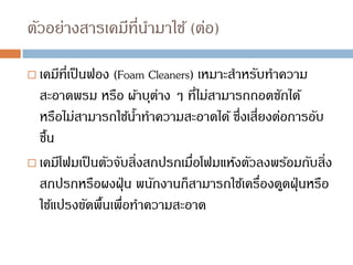 ตัวอย่างสารเคมีที่นามาใช้ (ต่อ)
 เคมีที่เป็นฟอง (Foam Cleaners) เหมาะสาหรับทาความ
สะอาดพรม หรือ ผ้าบุต่าง ๆ ที่ไม่สามารถถอดซักได้
หรือไม่สามารถใช้น้าทาความสะอาดได้ ซึ่งเสี่ยงต่อการอับ
ชื้น
 เคมีโฟมเป็นตัวจับสิ่งสกปรกเมื่อโฟมแห้งตัวลงพร้อมกับสิ่ง
สกปรกหรือผงฝุ่น พนักงานก็สามารถใช้เครื่องดูดฝุ่นหรือ
ใช้แปรงขัดพื้นเพื่อทาความสะอาด
 