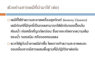 ตัวอย่างสารเคมีที่นามาใช้ (ต่อ)
 เคมีที่ใช้ทาความสะอาดเครื่องสุขภัณฑ์ (lavatory Cleaners)
เคมีภัณฑ์ที่มีฤทธิ์เป็นกรดสามารถใช้ดักจับรอยเปื้อนใน
ห้องน้า ท่อเหล็กที่ถูกกัดกร่อน ซึ่งอาจจะเกิดจากความเค็ม
ของน้า รอยสนิม หรือรอยทองแดง
 ควรใช้คู่กับน้ายาเคมีฆ่าเชื้อ โดยการทาความสะอาดคนละ
รอบเนื่องจากมีสารผสมพื้นฐานที่มีปฏิกิริยาต่อกัน
 