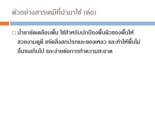 ตัวอย่างสารเคมีที่นามาใช้ (ต่อ)
 น้ายาขัดเคลือบพื้น ใช้สาหรับปกป
้ องพื้นผิวของพื้นให้
สวยงามดูดี ขจัดสิ่งสกปรกและของเหลว และทาให้พื้นไม่
ลื่นจนเกินไป และง่ายต่อการทาความสะอาด
 