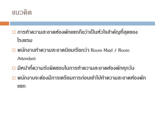แนวคิด
 การทาความสะอาดห้องพักแขกถือว่าเป็นหัวใจสาคัญที่สุดของ
โรงแรม
 พนักงานทาความสะอาดนิยมเรียกว่า Room Maid / Room
Attendant
 มีหน้าที่ความรับผิดชอบในการทาความสะอาดห้องพักทุกวัน
 พนักงานจะต้องมีการเตรียมการก่อนเข้าไปทาความสะอาดห้องพัก
แขก
 