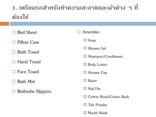 1. เตรียมรถสาหรับทาความสะอาดและผ้าต่าง ๆ ที่
ต้องใช้
 Bed Sheet
 Pillow Case
 Bath Towel
 Hand Towel
 Face Towel
 Bath Mat
 Bathrobe Slippers
 Amenities
 Soap
 Shower Gel
 Shampoo/Conditioner
 Body Lotion
 Shower Cap
 Razor
 Nail File
 Cotton Wool/Cotton Buds
 Talc Powder
 Mouth Wash
 