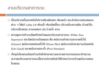 งานบริเวณสาธารณะ
 เป็นบริเวณที่นอกเหนือไปจากห้องพักแขก ห้องครัว และสานักงานของแผนก
ต่าง ๆ ได้แก่ Lobby Lift ห้องน้า ห้องจัดเลี้ยง บริเวณโถงทางเดิน น้านค้าใน
บริเวณโรงแรม ลานจอดรถ สระว่ายน้า สวน
 ควบคุมการทางานโดยหัวหน้าแผนกบริเวณสาธารณะ (Public Area
Supervisor) และมีพนักงานในแผนก คือ พนักงานทาความสะอาดทั่วไป
(Cleaner) พนักงานขอของทั่วไป (House Man) พนักงานรักษาความปลอดภัย
(Life Guard) และพนักงานสระน้า (Pool Attendant)
 ปัจจุบันโรงแรมนิยมจ้างบริษัทรักษาความสะอาดจากภายนอกมาทาความ
สะอาดบริเวณสาธารณะเนื่อจากประหยักค่าใช้จ่ายกว่าการจ้างพนักงานของ
โรงแรม
 
