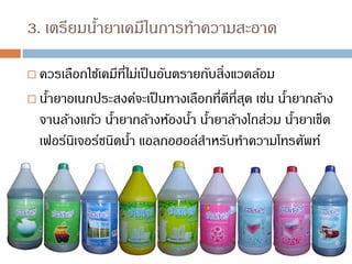 3. เตรียมน้ายาเคมีในการทาความสะอาด
 ควรเลือกใช้เคมีที่ไม่เป็นอันตรายกับสิ่งแวดล้อม
 น้ายาอเนกประสงค์จะเป็นทางเลือกที่ดีที่สุด เช่น น้ายากล้าง
จานล้างแก้ว น้ายากล้างห้องน้า น้ายาล้างโถส่วม น้ายาเช็ด
เฟอร์นิเจอร์ชนิดน้า แอลกอฮอล์สาหรับทาความโทรศัพท์
 