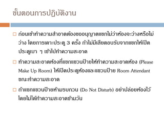 ขั้นตอนการปฏิบัติงาน
 ก่อนเข้าทาความสาอาดต้องขออนุญาตแขกไม่ว่าห้องจะว่างหรือไม่
ว่าง โดยการเคาะประตู 3 ครั้ง ถ้าไม่มีเสียตอบรับจากแขกให้เปิด
ประตูเบา ๆ เข้าไปทาความสะอาด
 ทาความสะอาดห้องที่แขกแขวนป
้ ายให้ทาความสะอาดห้อง (Please
Make Up Room) ให้เปิดประตูห้องและแขวนป
้ าย Room Attendant
ขณะทาความสะอาด
 ถ้าแขกแขวนป
้ ายห้ามรบกวน (Do Not Disturb) อย่าปล่อยห้องไว้
โดยไม่ได้ทาความสะอาดข้ามวัน
 