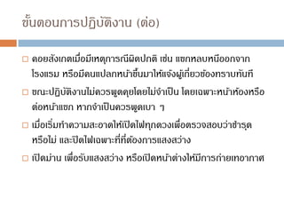 ขั้นตอนการปฏิบัติงาน (ต่อ)
 คอยสังเกตเมื่อมีเหตุการณีผิดปกติ เช่น แขกหลบหนีออกจาก
โรงแรม หรือมีคนแปลกหน้าขึ้นมาให้แจ้งผู้เกี่ยวข้องทราบทันที
 ขณะปฏิบัติงานไม่ควรพูดคุยโดยไม่จาเป็น โดยเฉพาะหน้าห้องหรือ
ต่อหน้าแขก หากจาเป็นควรพูดเบา ๆ
 เมื่อเริ่มทาความสะอาดให้เปิดไฟทุกดวงเพื่อตรวจสอบว่าชารุด
หรือไม่ และปิดไฟเฉพาะที่ที่ต้องการแสงสว่าง
 เปิดม่าน เพื่อรับแสงสว่าง หรือเปิดหน้าต่างให้มีการถ่ายเทอากาศ
 