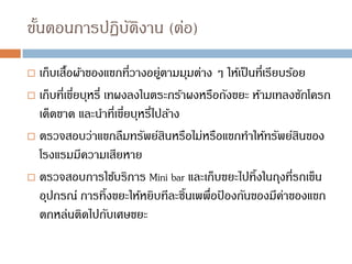 ขั้นตอนการปฏิบัติงาน (ต่อ)
 เก็บเสื้อผ้าของแขกที่วางอยู่ตามมุมต่าง ๆ ให้เป็นที่เรียบร้อย
 เก็บที่เขี่ยบุหรี่ เทผงลงในตระกร้าผงหรือถังขยะ ห้ามเทลงชักโครก
เด็ดขาด และนาที่เขี่ยบุหรี่ไปล้าง
 ตรวจสอบว่าแขกลืมทรัพย์สินหรือไม่หรือแขกทาให้ทรัพย์สินของ
โรงแรมมีความเสียหาย
 ตรวจสอบการใช้บริการ Mini bar และเก็บขยะไปทิ้งในถุงที่รถเข็น
อุปกรณ์ การทิ้งขยะให้หยิบทีละชิ้นเพพื่อป
้ องกันของมีค่าของแขก
ตกหล่นติดไปกับเศษขยะ
 