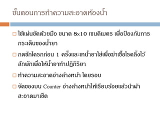 ขั้นตอนการทาความสะอาดห้องน้า
 ใช้แผ่นขัดด้วยมือ ขนาด 8x10 เซนติเมตร เพื่อป
้ องกันการ
กระเด็นของน้ายา
 กดชักโครกก่อน 1 ครั้งและเทน้ายาใส่เพื่อฆ่าเชื้อโรคลิ้งไว้
สักพักเพื่อให้น้ายาทาปฏิกิริยา
 ทาความสะอาดอ่างล้างหน้า โดยรอบ
 จัดของบน Counter อ่างล้างหน้าให้เรียบร้อยแล้วนาผ้า
สะอาดมาเช็ด
 
