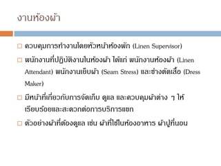 งานห้องผ้า
 ควบคุมการทางานโดยหัวหน้าห้องพัก (Linen Supervisor)
 พนักงานที่ปฏิบัติงานในห้องผ้า ได้แก่ พนักงานห้องผ้า (Linen
Attendant) พนักงานเย็บผ้า (Seam Stress) และช่างตัดเสื้อ (Dress
Maker)
 มีหน้าที่เกี่ยวกับการจัดเก็บ ดูแล และควบคุมผ้าต่าง ๆ ให้
เรียบร้อยและสะดวกต่อการบริการแขก
 ตัวอย่างผ้าที่ต้องดูแล เช่น ผ้าที่ใช้ในห้องอาหาร ผ้าปูที่นอน
 