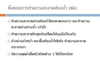 ขั้นตอนการทาความสะอาดห้องน้า (ต่อ)
 ทาความสะอาดม่านห้องน้าโดยพาดบนราว และทาความ
สะอาดอ่างอาบน้า (ถ้ามี)
 ทาความสะอาดโถสุขภัณฑ์โดยใส่ถุงมือป
้ องกัน
 ล้างอ่างล้าหน้า และพื้นห้องน้าให้แห้ง ทาความสะอาด
กระจกเงา
 จัดวางชุดผ้าเช็ดตัวชนิดต่าง ๆ ให้เรียบร้อย
 