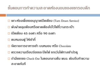 ขั้นตอนการทาความสะอาดห้องนอนของแขกรอบดึก
 เคาะห้องเพื่อขออนุญาตเปิดเตียง (Turn Down Service)
 พับผ้าคลุมเตียงหรือคาดเตียงไปไว้ใต้ที่วางกระเป๋ า
 เปิดเตียง 45 องศา หรือ 90 องศา
 ตบหมอนฟู ให้เข้าที่
 จัดรายการอาหารเช้า บนหมอน หรือ Chocolate
 ตรวจความเรียบร้อยและปิดไฟ ยกเว้นไฟทางเข้าปรตู
 ถ้ามีแขกขอ Check Out ในตอนกลางคืน พนง. ต้องรีบทาความ
สะอาดทันที
 