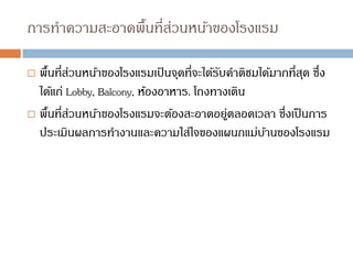 การทาความสะอาดพื้นที่ส่วนหน้าของโรงแรม
 พื้นที่ส่วนหน้าของโรงแรมเป
้ นจุดที่จะได้รับคาติชมได้มากที่สุด ซึ่ง
ได้แก่ Lobby, Balcony, ห้องอาหาร. โถงทางเดิน
 พื้นที่ส่วนหน้าของโรงแรมจะต้องสะอาดอยู่ตลอดเวลา ซึ่งเป็นการ
ประเมินผลการทางานและความใส่ใจของแผนกแม่บ้านของโรงแรม
 