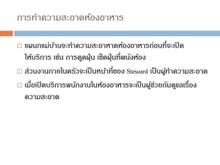 การทาความสะอาดห้องอาหาร
 แผนกแม่บ้านจะทาความสะอาหาดห้องอาหารก่อนที่จะเปิด
ให้บริการ เช่น การดูดฝุ่น เช็ดฝุ่นที่พนังห้อง
 ส่วนงานภายในครัวจะเป็นหน้าที่ของ Steward เป็นผู้ทาความสะอาด
 เมื่อเปิดบริการพนักงานในห้องอาหารจะเป็นผู้ช่วยกันดูแลเรื่อง
ความสะอาด
 